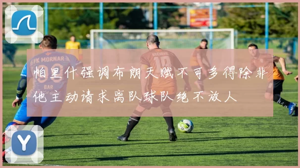 帕里什强调布朗天赋不可多得除非他主动请求离队球队绝不放人