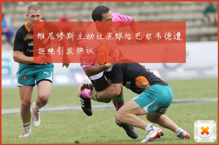 维尼修斯主动让点球给巴尔韦德遭拒绝引发热议