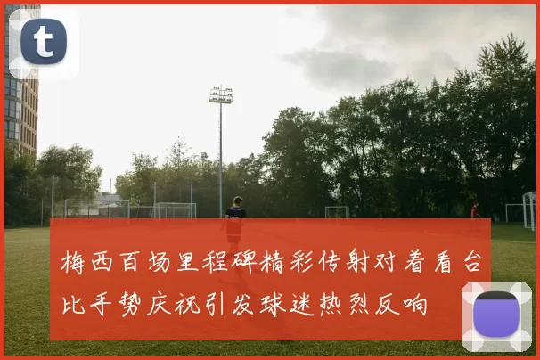 梅西百场里程碑精彩传射对着看台比手势庆祝引发球迷热烈反响