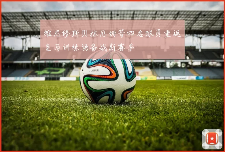 维尼修斯贝林厄姆等四名球员重返皇马训练场备战新赛季
