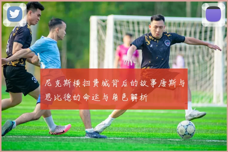 尼克斯横扫费城背后的故事唐斯与恩比德的命运与角色解析