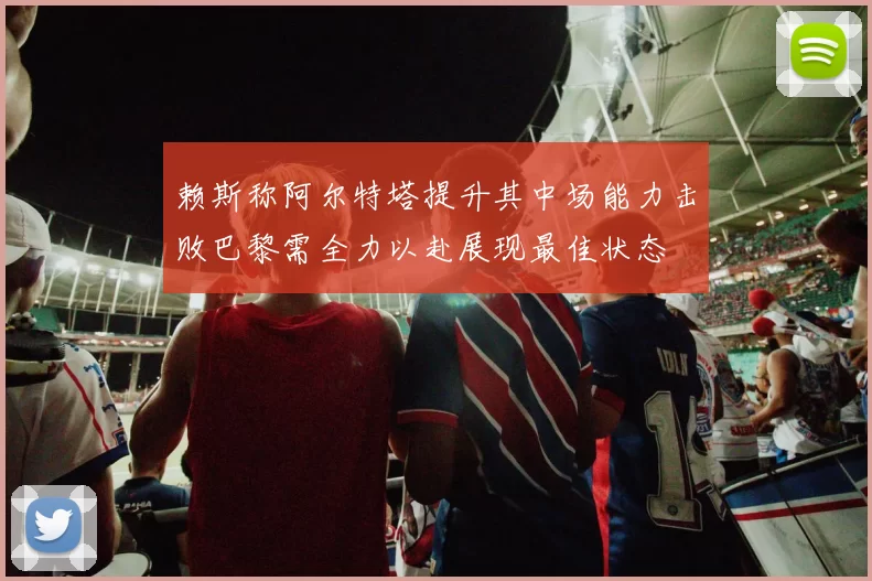 赖斯称阿尔特塔提升其中场能力击败巴黎需全力以赴展现最佳状态
