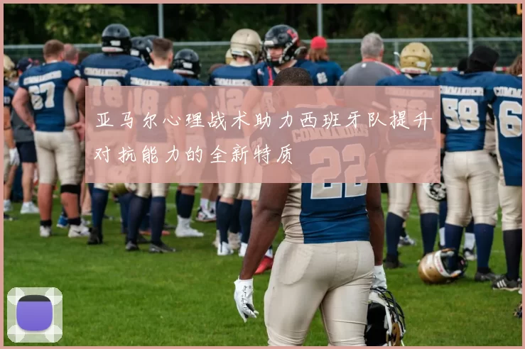 亚马尔心理战术助力西班牙队提升对抗能力的全新特质