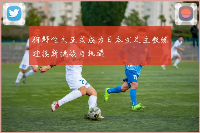 狩野伦久正式成为日本女足主教练迎接新挑战与机遇