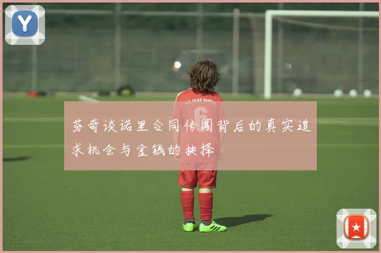 芬奇谈诺里合同传闻背后的真实追求机会与金钱的抉择
