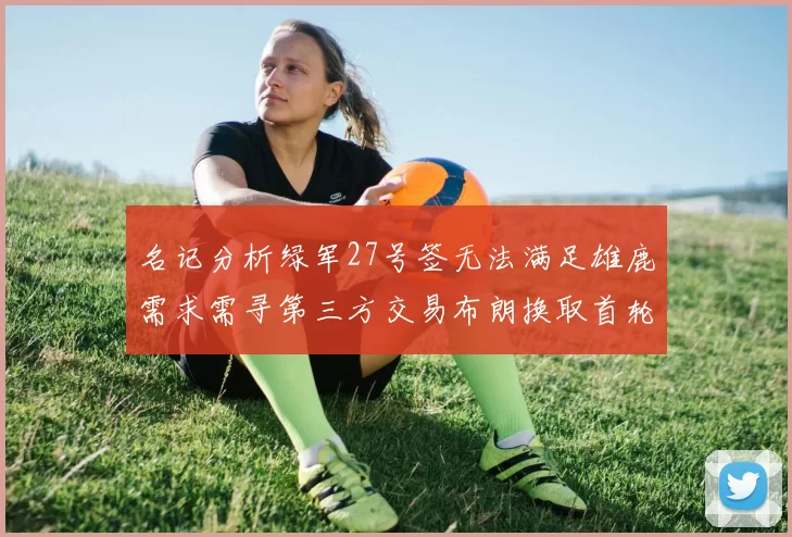 名记分析绿军27号签无法满足雄鹿需求需寻第三方交易布朗换取首轮签