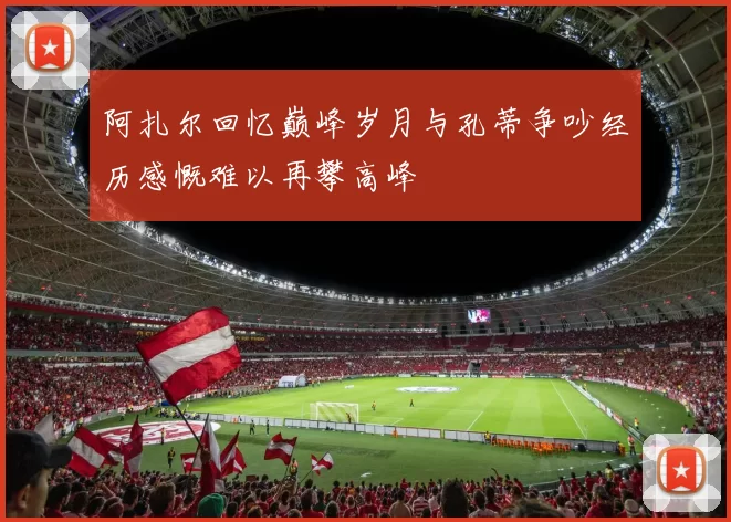 阿扎尔回忆巅峰岁月与孔蒂争吵经历感慨难以再攀高峰