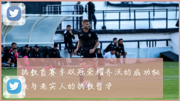 执教首赛季双冠荣耀齐沃的成功秘诀与老实人的执教哲学