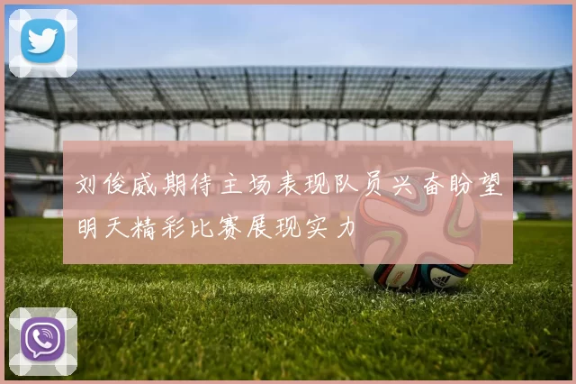 刘俊威期待主场表现队员兴奋盼望明天精彩比赛展现实力