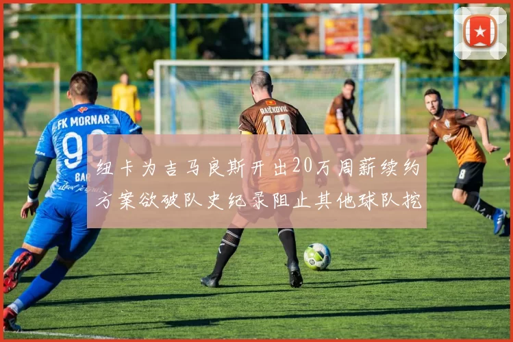 纽卡为吉马良斯开出20万周薪续约方案欲破队史纪录阻止其他球队挖角
