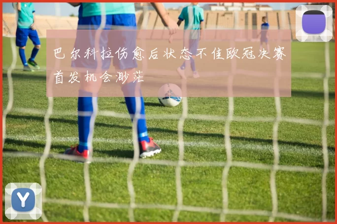 巴尔科拉伤愈后状态不佳欧冠决赛首发机会渺茫