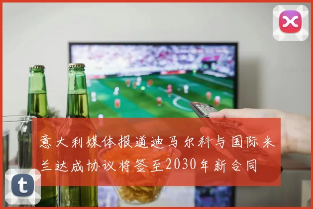 意大利媒体报道迪马尔科与国际米兰达成协议将签至2030年新合同