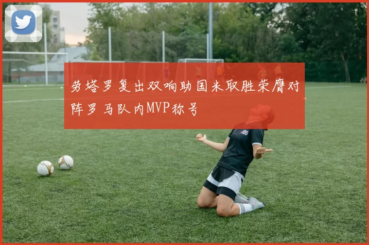 劳塔罗复出双响助国米取胜荣膺对阵罗马队内MVP称号