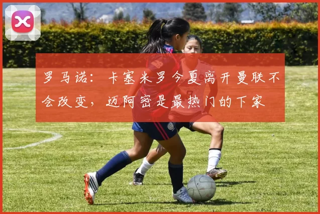 罗马诺：卡塞米罗今夏离开曼联不会改变，迈阿密是最热门的下家