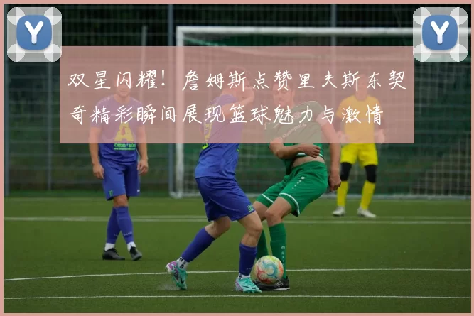 双星闪耀！詹姆斯点赞里夫斯东契奇精彩瞬间展现篮球魅力与激情