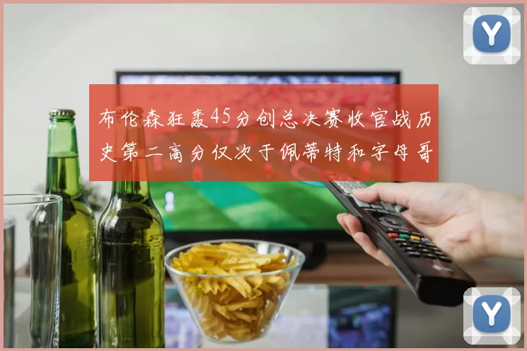 布伦森狂轰45分创总决赛收官战历史第二高分仅次于佩蒂特和字母哥